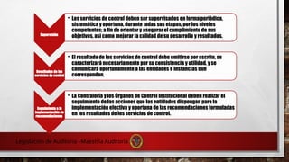 Supervisión
• Los servicios de control deben ser supervisados en forma periódica,
sistemática y oportuna, durante todas sus etapas, por los niveles
competentes; a fin de orientar y asegurar el cumplimiento de sus
objetivos, así como mejorar la calidad de su desarrollo y resultados.
Resultados de los
servicios de control
• El resultado de los servicios de control debe emitirse por escrito, se
caracterizará necesariamente por su consistencia y utilidad, y se
comunicará oportunamente a las entidades e instancias que
correspondan.
Seguimiento a la
implementación de
recomendaciones
• La Contraloría y los Órganos de Control Institucional deben realizar el
seguimiento de las acciones que las entidades dispongan para la
implementación efectiva y oportuna de las recomendaciones formuladas
en los resultados de los servicios de control.
Legislación de Auditoria –Maestría Auditoria
 