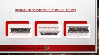 NORMAS DE SERVICIOS DE CONTROL PREVIO
Otorgar autorización previa a la ejecución y pago de los
presupuestos adicionales de obra pública, y de las
mayores prestaciones de supervisión en los casos
distintos a los adicionales de obra, cuyos montos
excedan a los previstos en la normativa de la materia,
cualquiera sea la fuente de financiamiento.
Informar previamente sobre las operaciones, fianzas,
avales y otras garantías que otorgue el Estado,
incluyendo proyectos de contrato, que en cualquier
forma comprometan su crédito o capacidad financiera,
sea que se trate de negociaciones en el país o en el
exterior. El citado informe previo no conlleva la
autorización o aprobación de la operación.
Emitir opinión previa vinculante sobre contrataciones de
bienes, servicios u obras que tengan el carácter de
secreto militar o de orden interno exoneradas de
licitación pública, concurso público o adjudicación
directa. Dicha opinión previa se otorga exclusivamente
sobre las contrataciones que cumplan las condiciones
antes señaladas y cuando las mismas deban mantenerse
en reserva conforme a ley, y además no se refieran a
bienes, servicios u obras de carácter administrativo u
operativo.
Legislación de Auditoria –Maestría Auditoria
 