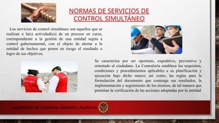NORMAS DE SERVICIOS DE
CONTROL SIMULTÁNEO
Los servicios de control simultáneo son aquellos que se
realizan a la(s) actividad(es) de un proceso en curso,
correspondiente a la gestión de una entidad sujeta a
control gubernamental, con el objeto de alertar a la
entidad de hechos que ponen en riesgo el resultado o
logro de sus objetivos.
Se caracteriza por ser oportuno, expeditivo, preventivo y
orientado al ciudadano. La Contraloría establece los requisitos,
condiciones y procedimientos aplicables a su planificación y
ejecución bajo dicho marco; así como, las reglas para la
formulación del documento que contenga sus resultados, la
implementación y seguimiento de los mismos, de tal manera que
permitan la verificación de las acciones adoptadas por la entidad
Legislación de Auditoria –Maestría Auditoria
 
