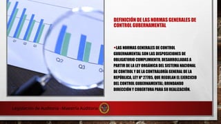 DEFINICIÓN DE LAS NORMAS GENERALES DE
CONTROL GUBERNAMENTAL
•LAS NORMAS GENERALES DE CONTROL
GUBERNAMENTAL SON LAS DISPOSICIONES DE
OBLIGATORIO CUMPLIMIENTO, DESARROLLADAS A
PARTIR DE LA LEY ORGÁNICA DEL SISTEMA NACIONAL
DE CONTROL Y DE LA CONTRALORÍA GENERAL DE LA
REPÚBLICA, LEY Nº 27785, QUE REGULAN EL EJERCICIO
DEL CONTROL GUBERNAMENTAL; BRINDANDO
DIRECCIÓN Y COBERTURA PARA SU REALIZACIÓN.
Legislación de Auditoria –Maestría Auditoria
 