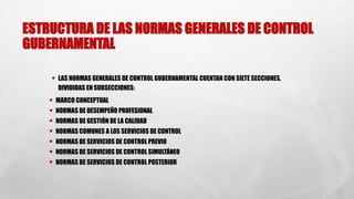 ESTRUCTURA DE LAS NORMAS GENERALES DE CONTROL
GUBERNAMENTAL
• LAS NORMAS GENERALES DE CONTROL GUBERNAMENTAL CUENTAN CON SIETE SECCIONES,
DIVIDIDAS EN SUBSECCIONES:
• MARCO CONCEPTUAL
• NORMAS DE DESEMPEÑO PROFESIONAL
• NORMAS DE GESTIÓN DE LA CALIDAD
• NORMAS COMUNES A LOS SERVICIOS DE CONTROL
• NORMAS DE SERVICIOS DE CONTROL PREVIO
• NORMAS DE SERVICIOS DE CONTROL SIMULTÁNEO
• NORMAS DE SERVICIOS DE CONTROL POSTERIOR
 