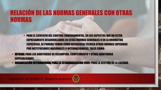 RELACIÓN DE LAS NORMAS GENERALES CON OTRAS
NORMAS
• PARA EL EJERCICIO DEL CONTROL GUBERNAMENTAL, EN LOS ASPECTOS QUE NO ESTÉN
EXPRESAMENTE DESARROLLADOS EN ESTAS NORMAS GENERALES O EN LA NORMATIVA
ESPECÍFICA, SE PODRÁN TOMAR COMO REFERENCIA TÉCNICA OTRAS NORMAS EXPEDIDAS
POR INSTITUCIONES NACIONALES O INTERNACIONALES, TALES COMO:
• INTOSAI: PARA LAS AUDITORÍAS DE DESEMPEÑO, CUMPLIMIENTO Y OTRAS AUDITORÍAS
ESPECIALIZADAS.
• ORGANIZACIÓN INTERNACIONAL PARA LA ESTANDARIZACIÓN (ISO): PARA LA GESTIÓN DE LA CALIDAD.
Legislación de Auditoria –Maestría Auditoria
 