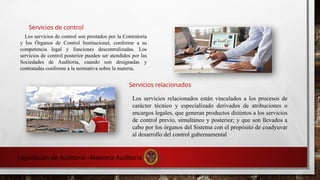 Servicios de control
Servicios relacionados
Los servicios de control son prestados por la Contraloría
y los Órganos de Control Institucional, conforme a su
competencia legal y funciones descentralizadas. Los
servicios de control posterior pueden ser atendidos por las
Sociedades de Auditoría, cuando son designadas y
contratadas conforme a la normativa sobre la materia.
Los servicios relacionados están vinculados a los procesos de
carácter técnico y especializado derivados de atribuciones o
encargos legales, que generan productos distintos a los servicios
de control previo, simultáneo y posterior; y que son llevados a
cabo por los órganos del Sistema con el propósito de coadyuvar
al desarrollo del control gubernamental
Legislación de Auditoria –Maestría Auditoria
 