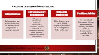 • NORMAS DE DESEMPEÑO PROFESIONAL
Independencia
Entrenamiento y
competencia
Diligencia
profesional
Confidencialidad
Debe mantener una
actitud mental libre
de influencias que
comprometan el
juicio profesional.
Debe poseer
entrenamiento
profesional
especializado y
actualizado, así como
contar con la
competencia necesaria
para el apropiado
desarrollo del control
gubernamental
Debe desenvolverse
con la debida
diligencia profesional
en el desempeño de
todas las labores
El personal del
Sistema está obligado
a guardar debida
reserva y discreción
sobre la
documentación y
resultados de los
servicios
Legislación de Auditoria –Maestría Auditoria
 