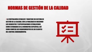 NORMAS DE GESTIÓN DE LA CALIDAD
•LA CONTRALORÍA ESTABLECE Y MANTIENE UN SISTEMA DE
GESTIÓN DE LA CALIDAD, CON LA FINALIDAD DE OBSERVAR
LOS REQUISITOS Y ESPECIFICACIONES ESTABLECIDOS
COMO ESTÁNDARES EN LA NORMATIVA ESPECÍFICA, ASÍ
COMO CUMPLIR LOS REQUERIMIENTOS DE LOS CLIENTES
DEL CONTROL GUBERNAMENTAL
 
