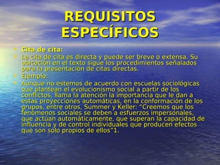 REQUISITOS
                ESPECÍFICOS
• Cita de cita:
• La cita de cita es directa y puede ser breve o extensa. Su
    ubicación en el texto sigue los procedimientos señalados
    para la presentación de citas directas.
•   Ejemplo:
•   Aunque no estemos de acuerdo con escuelas sociológicas
    que plantean el evolucionismo social a partir de los
    conflictos, llama la atención la importancia que le dan a
    estas proyecciones automáticas, en la conformación de los
    grupos, entre otros, Summer y Keller: “Creemos que los
    fenómenos sociales se deben a esfuerzos impersonales,
    que actúan automáticamente, que superan la capacidad de
    influencia y de control individuales que producen efectos
    que son solo propios de ellos”1.
 