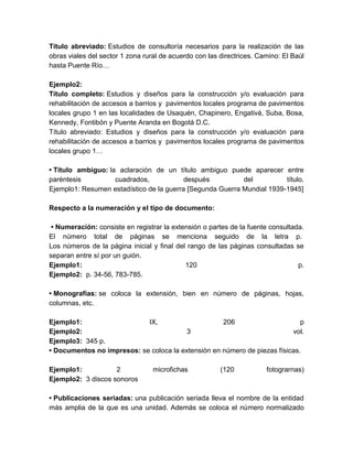 Título abreviado: Estudios de consultoría necesarios para la realización de las
obras viales del sector 1 zona rural de acuerdo con las directrices. Camino: El Baúl
hasta Puente Río…
Ejemplo2:
Título completo: Estudios y diseños para la construcción y/o evaluación para
rehabilitación de accesos a barrios y pavimentos locales programa de pavimentos
locales grupo 1 en las localidades de Usaquén, Chapinero, Engativá, Suba, Bosa,
Kennedy, Fontibón y Puente Aranda en Bogotá D.C.
Título abreviado: Estudios y diseños para la construcción y/o evaluación para
rehabilitación de accesos a barrios y pavimentos locales programa de pavimentos
locales grupo 1…
• Título ambiguo: la aclaración de un título ambiguo puede aparecer entre
paréntesis cuadrados, después del título.
Ejemplo1: Resumen estadístico de la guerra [Segunda Guerra Mundial 1939-1945]
Respecto a la numeración y el tipo de documento:
• Numeración: consiste en registrar la extensión o partes de la fuente consultada.
El número total de páginas se menciona seguido de la letra p.
Los números de la página inicial y final del rango de las páginas consultadas se
separan entre sí por un guión.
Ejemplo1: 120 p.
Ejemplo2: p. 34-56, 783-785.
• Monografías: se coloca la extensión, bien en número de páginas, hojas,
columnas, etc.
Ejemplo1: IX, 206 p
Ejemplo2: 3 vol.
Ejemplo3: 345 p.
• Documentos no impresos: se coloca la extensión en número de piezas físicas.
Ejemplo1: 2 microfichas (120 fotograrnas)
Ejemplo2: 3 discos sonoros
• Publicaciones seriadas: una publicación seriada lleva el nombre de la entidad
más amplia de la que es una unidad. Además se coloca el número normalizado
 