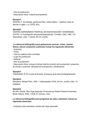 • Año de publicación.
• Descripción física, material acompañante.
Ejemplo1:
CHOPIN, F. 24 préludes. [partitura] Wien, Urtext edition. 1 partitura; texto en
alemán e inglés. c.a. [1973]. 49 p.
Ejemplo2:
CENTRO AGRONÓMICO TROPICAL DE INVESTIGACIÓN Y ENSEÑANZA
(CATIE). La investigación sivicultural [diapositivas]. Turrialba: Catie, 1990. 110
diapositivas, color, 1 casete, 26 min, sonido.
La referencia bibliográfica para grabaciones sonoras: cintas, casetes,
discos, discos compactos y películas incluye los siguientes elementos:
• Autor(es).
• Título.
• Tipo de material entre corchetes.
• Lugar de publicación.
• Editorial.
• Año de publicación.
• Descripción física: incluya el tiempo total de duración de la proyección; presencia
de sonido o ausencia; velocidad de la proyección y dimensiones.
Ejemplo1:
TAKAHASHI, R. El mundo de Rumiko: el bosque de la sirena [videograbación].
Ejemplo2:
Barcelona, Manga Films, 1993. 1 videocassette (VHS), 50 min., sonido, color, 12
pulgadas.
Ejemplo3:
ALLEN, Woody. Otra mujer [película]. Producida por Robert Greenhut Hambore,
Brasil: Deluxe, 2002. 1 DVD, 81 minutos, color.
La referencia bibliográfica para programas de radio y televisión incluye los
siguientes elementos:
• Autor(es) entre paréntesis nombre del cargo abreviado.
 