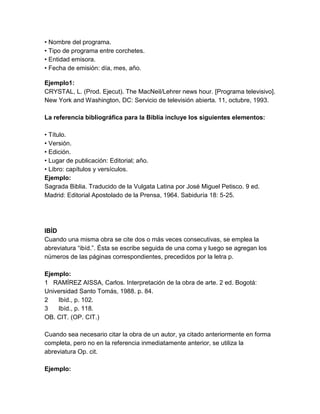• Nombre del programa.
• Tipo de programa entre corchetes.
• Entidad emisora.
• Fecha de emisión: día, mes, año.
Ejemplo1:
CRYSTAL, L. (Prod. Ejecut). The MacNeil/Lehrer news hour. [Programa televisivo].
New York and Washington, DC: Servicio de televisión abierta. 11, octubre, 1993.
La referencia bibliográfica para la Biblia incluye los siguientes elementos:
• Título.
• Versión.
• Edición.
• Lugar de publicación: Editorial; año.
• Libro: capítulos y versículos.
Ejemplo:
Sagrada Biblia. Traducido de la Vulgata Latina por José Miguel Petisco. 9 ed.
Madrid: Editorial Apostolado de la Prensa, 1964. Sabiduría 18: 5-25.
IBÍD
Cuando una misma obra se cite dos o más veces consecutivas, se emplea la
abreviatura “ibíd.”. Ésta se escribe seguida de una coma y luego se agregan los
números de las páginas correspondientes, precedidos por la letra p.
Ejemplo:
1 RAMÍREZ AISSA, Carlos. Interpretación de la obra de arte. 2 ed. Bogotá:
Universidad Santo Tomás, 1988. p. 84.
2 Ibíd., p. 102.
3 Ibíd., p. 118.
OB. CIT. (OP. CIT.)
Cuando sea necesario citar la obra de un autor, ya citado anteriormente en forma
completa, pero no en la referencia inmediatamente anterior, se utiliza la
abreviatura Op. cit.
Ejemplo:
 