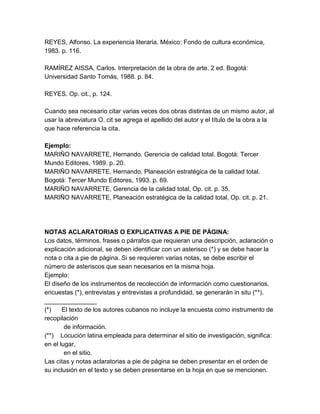 REYES, Alfonso. La experiencia literaria. México: Fondo de cultura económica,
1983. p. 116.
RAMÍREZ AISSA, Carlos. Interpretación de la obra de arte. 2 ed. Bogotá:
Universidad Santo Tomás, 1988. p. 84.
REYES. Op. cit., p. 124.
Cuando sea necesario citar varias veces dos obras distintas de un mismo autor, al
usar la abreviatura O. cit se agrega el apellido del autor y el título de la obra a la
que hace referencia la cita.
Ejemplo:
MARIÑO NAVARRETE, Hernando. Gerencia de calidad total. Bogotá: Tercer
Mundo Editores, 1989. p. 20.
MARIÑO NAVARRETE, Hernando. Planeación estratégica de la calidad total.
Bogotá: Tercer Mundo Editores, 1993. p. 69.
MARIÑO NAVARRETE, Gerencia de la calidad total, Op. cit. p. 35.
MARIÑO NAVARRETE, Planeación estratégica de la calidad total, Op. cit. p. 21.
NOTAS ACLARATORIAS O EXPLICATIVAS A PIE DE PÁGINA:
Los datos, términos, frases o párrafos que requieran una descripción, aclaración o
explicación adicional, se deben identificar con un asterisco (*) y se debe hacer la
nota o cita a pie de página. Si se requieren varias notas, se debe escribir el
número de asteriscos que sean necesarios en la misma hoja.
Ejemplo:
El diseño de los instrumentos de recolección de información como cuestionarios,
encuestas (*), entrevistas y entrevistas a profundidad, se generarán in situ (**).
_______________
(*) El texto de los autores cubanos no incluye la encuesta como instrumento de
recopilación
de información.
(**) Locución latina empleada para determinar el sitio de investigación, significa:
en el lugar,
en el sitio.
Las citas y notas aclaratorias a pie de página se deben presentar en el orden de
su inclusión en el texto y se deben presentarse en la hoja en que se mencionen.
 