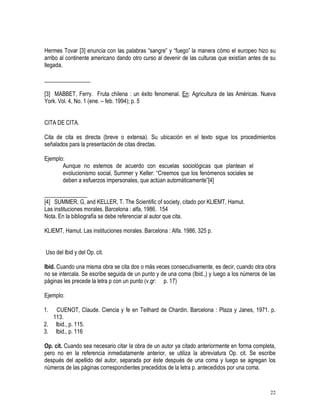 22
Hermes Tovar [3] enuncia con las palabras “sangre” y “fuego” la manera cómo el europeo hizo su
arribo al continente americano dando otro curso al devenir de las culturas que existían antes de su
llegada.
________________
[3] MABBET, Ferry. Fruta chilena : un éxito fenomenal. En: Agricultura de las Américas. Nueva
York. Vol. 4, No. 1 (ene. – feb. 1994); p. 5
CITA DE CITA.
Cita de cita es directa (breve o extensa). Su ubicación en el texto sigue los procedimientos
señalados para la presentación de citas directas.
Ejemplo:
Aunque no estemos de acuerdo con escuelas sociológicas que plantean el
evolucionismo social, Summer y Keller: “Creemos que los fenómenos sociales se
deben a esfuerzos impersonales, que actúan automáticamente”[4]
_______________
[4] SUMMER, G, and KELLER, T. The Scientific of society, citado por KLIEMT, Hamut.
Las instituciones morales. Barcelona : alfa, 1986. 154
Nota. En la bibliografía se debe referenciar al autor que cita.
KLIEMT, Hamut. Las instituciones morales. Barcelona : Alfa. 1986, 325 p.
Uso del Ibid y del Op. cit.
Ibid. Cuando una misma obra se cita dos o más veces consecutivamente, es decir, cuando otra obra
no se intercala. Se escribe seguida de un punto y de una coma (Ibid.,) y luego a los números de las
páginas les precede la letra p con un punto (v.gr: p. 17)
Ejemplo:
1. CUENOT, Claude. Ciencia y fe en Teilhard de Chardin. Barcelona : Plaza y Janes, 1971. p.
113.
2. Ibid., p. 115.
3. Ibid., p. 116
Op. cit. Cuando sea necesario citar la obra de un autor ya citado anteriormente en forma completa,
pero no en la referencia inmediatamente anterior, se utiliza la abreviatura Op. cit. Se escribe
después del apellido del autor, separada por éste después de una coma y luego se agregan los
números de las páginas correspondientes precedidos de la letra p. antecedidos por una coma.
 