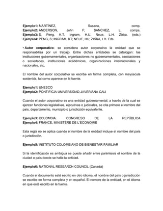Ejemplo1: MARTÍNEZ, Susana, comp.
Ejemplo2: ANDERSON, John F; SANCHEZ, L. comps.
Ejemplo3: S. Peng, K.T. Ingram, H.U. Neue, L.H. Ziska. (eds.)
Ejemplo4: PENG, S; INGRAM, KT; NEUE, HU; ZISKA, LH. Eds.
• Autor corporativo: se considera autor corporativo la entidad que se
responsabiliza por un trabajo. Entre dichas entidades se catalogan: las
instituciones gubernamentales, organizaciones no gubernamentales, asociaciones
o sociedades, instituciones académicas, organizaciones internacionales y
nacionales, etc.
El nombre del autor corporativo se escribe en forma completa, con mayúscula
sostenida, tal como aparece en la fuente.
Ejemplo1: UNESCO
Ejemplo2: PONTIFICIA UNIVERSIDAD JAVERIANA CALI
Cuando el autor corporativo es una entidad gubernamental, a través de la cual se
ejerzan funciones legislativas, ejecutivas o judiciales, se cita primero el nombre del
país, departamento, municipio o jurisdicción equivalente.
Ejemplo3: COLOMBIA. CONGRESO DE LA REPÚBLICA
Ejemplo4: FRANCE. MINISTÈRE DE L’ÉCONOMIE
Esta regla no se aplica cuando el nombre de la entidad incluye el nombre del país
o jurisdicción.
Ejemplo5: INSTITUTO COLOMBIANO DE BIENESTAR FAMILIAR
Si la identificación es ambigua se puede añadir entre paréntesis el nombre de la
ciudad o país donde se halla la entidad.
Ejemplo6: NATIONAL RESEARCH COUNCIL (Canadá)
Cuando el documento esté escrito en otro idioma, el nombre del país o jurisdicción
se escribe en forma completa y en español. El nombre de la entidad, en el idioma
en que esté escrito en la fuente.
 