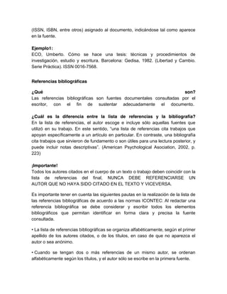 (ISSN, ISBN, entre otros) asignado al documento, indicándose tal como aparece
en la fuente.
Ejemplo1:
ECO, Umberto. Cómo se hace una tesis: técnicas y procedimientos de
investigación, estudio y escritura. Barcelona: Gedisa, 1982. (Libertad y Cambio.
Serie Práctica). ISSN 0016-7568.
Referencias bibliográficas
¿Qué son?
Las referencias bibliográficas son fuentes documentales consultadas por el
escritor, con el fin de sustentar adecuadamente el documento.
¿Cuál es la diferencia entre la lista de referencias y la bibliografía?
En la lista de referencias, el autor escoge e incluye sólo aquellas fuentes que
utilizó en su trabajo. En este sentido, “una lista de referencias cita trabajos que
apoyan específicamente a un artículo en particular. En contraste, una bibliografía
cita trabajos que sirvieron de fundamento o son útiles para una lectura posterior, y
puede incluir notas descriptivas”. (American Psychological Asociation, 2002, p.
223)
¡Importante!
Todos los autores citados en el cuerpo de un texto o trabajo deben coincidir con la
lista de referencias del final, NUNCA DEBE REFERENCIARSE UN
AUTOR QUE NO HAYA SIDO CITADO EN EL TEXTO Y VICEVERSA.
Es importante tener en cuenta las siguientes pautas en la realización de la lista de
las referencias bibliográficas de acuerdo a las normas ICONTEC: Al redactar una
referencia bibliográfica se debe considerar y escribir todos los elementos
bibliográficos que permitan identificar en forma clara y precisa la fuente
consultada.
• La lista de referencias bibliográficas se organiza alfabéticamente, según el primer
apellido de los autores citados, o de los títulos, en caso de que no aparezca el
autor o sea anónimo.
• Cuando se tengan dos o más referencias de un mismo autor, se ordenan
alfabéticamente según los títulos, y el autor sólo se escribe en la primera fuente.
 