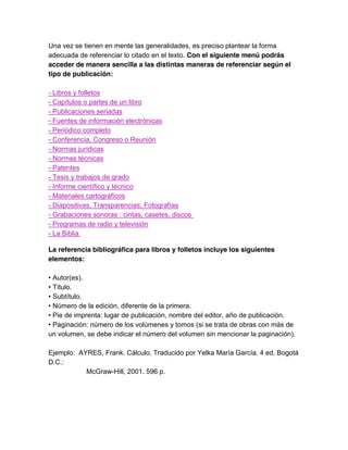 Una vez se tienen en mente las generalidades, es preciso plantear la forma
adecuada de referenciar lo citado en el texto. Con el siguiente menú podrás
acceder de manera sencilla a las distintas maneras de referenciar según el
tipo de publicación:
- Libros y folletos
- Capítulos o partes de un libro
- Publicaciones seriadas
- Fuentes de información electrónicas
- Periódico completo
- Conferencia, Congreso o Reunión
- Normas jurídicas
- Normas técnicas
- Patentes
- Tesis y trabajos de grado
- Informe científico y técnico
- Materiales cartográficos
- Diapositivas, Transparencias, Fotografías
- Grabaciones sonoras : cintas, casetes, discos
- Programas de radio y televisión
- La Biblia
La referencia bibliográfica para libros y folletos incluye los siguientes
elementos:
• Autor(es).
• Título.
• Subtítulo.
• Número de la edición, diferente de la primera.
• Pie de imprenta: lugar de publicación, nombre del editor, año de publicación.
• Paginación: número de los volúmenes y tomos (si se trata de obras con más de
un volumen, se debe indicar el número del volumen sin mencionar la paginación).
Ejemplo: AYRES, Frank. Cálculo. Traducido por Yelka María García. 4 ed. Bogotá
D.C.:
McGraw-Hill, 2001. 596 p.
 