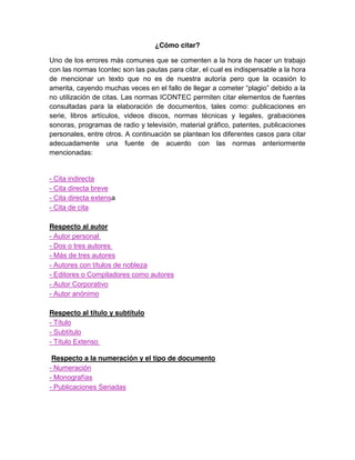 ¿Cómo citar?
Uno de los errores más comunes que se comenten a la hora de hacer un trabajo
con las normas Icontec son las pautas para citar, el cual es indispensable a la hora
de mencionar un texto que no es de nuestra autoría pero que la ocasión lo
amerita, cayendo muchas veces en el fallo de llegar a cometer “plagio” debido a la
no utilización de citas. Las normas ICONTEC permiten citar elementos de fuentes
consultadas para la elaboración de documentos, tales como: publicaciones en
serie, libros artículos, videos discos, normas técnicas y legales, grabaciones
sonoras, programas de radio y televisión, material gráfico, patentes, publicaciones
personales, entre otros. A continuación se plantean los diferentes casos para citar
adecuadamente una fuente de acuerdo con las normas anteriormente
mencionadas:
- Cita indirecta
- Cita directa breve
- Cita directa extensa
- Cita de cita
Respecto al autor
- Autor personal
- Dos o tres autores
- Más de tres autores
- Autores con títulos de nobleza
- Editores o Compiladores como autores
- Autor Corporativo
- Autor anónimo
Respecto al título y subtítulo
- Título
- Subtítulo
- Título Extenso
Respecto a la numeración y el tipo de documento
- Numeración
- Monografías
- Publicaciones Seriadas
 