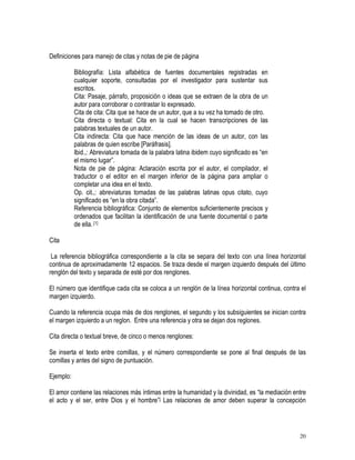 20
Definiciones para manejo de citas y notas de pie de página
Bibliografía: Lista alfabética de fuentes documentales registradas en
cualquier soporte, consultadas por el investigador para sustentar sus
escritos.
Cita: Pasaje, párrafo, proposición o ideas que se extraen de la obra de un
autor para corroborar o contrastar lo expresado.
Cita de cita: Cita que se hace de un autor, que a su vez ha tomado de otro.
Cita directa o textual: Cita en la cual se hacen transcripciones de las
palabras textuales de un autor.
Cita indirecta: Cita que hace mención de las ideas de un autor, con las
palabras de quien escribe [Paráfrasis].
Ibid.,: Abreviatura tomada de la palabra latina ibidem cuyo significado es “en
el mismo lugar”.
Nota de pie de página: Aclaración escrita por el autor, el compilador, el
traductor o el editor en el margen inferior de la página para ampliar o
completar una idea en el texto.
Op. cit.,: abreviaturas tomadas de las palabras latinas opus citato, cuyo
significado es “en la obra citada”.
Referencia bibliográfica: Conjunto de elementos suficientemente precisos y
ordenados que facilitan la identificación de una fuente documental o parte
de ella. [1]
Cita
La referencia bibliográfica correspondiente a la cita se separa del texto con una línea horizontal
continua de aproximadamente 12 espacios. Se traza desde el margen izquierdo después del último
renglón del texto y separada de esté por dos renglones.
El número que identifique cada cita se coloca a un renglón de la línea horizontal continua, contra el
margen izquierdo.
Cuando la referencia ocupa más de dos renglones, el segundo y los subsiguientes se inician contra
el margen izquierdo a un reglon. Entre una referencia y otra se dejan dos reglones.
Cita directa o textual breve, de cinco o menos renglones:
Se inserta el texto entre comillas, y el número correspondiente se pone al final después de las
comillas y antes del signo de puntuación.
Ejemplo:
El amor contiene las relaciones más íntimas entre la humanidad y la divinidad, es “la mediación entre
el acto y el ser, entre Dios y el hombre”[ Las relaciones de amor deben superar la concepción
 