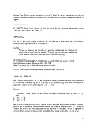 22
Hermes Tovar [3] enuncia con las palabras “sangre” y “fuego” la manera cómo el europeo hizo su
arribo al continente americano dando otro curso al devenir de las culturas que existían antes de su
llegada.
________________
[3] MABBET, Ferry. Fruta chilena : un éxito fenomenal. En: Agricultura de las Américas. Nueva
York. Vol. 4, No. 1 (ene. – feb. 1994); p. 5
CITA DE CITA.
Cita de cita es directa (breve o extensa). Su ubicación en el texto sigue los procedimientos
señalados para la presentación de citas directas.
Ejemplo:
Aunque no estemos de acuerdo con escuelas sociológicas que plantean el
evolucionismo social, Summer y Keller: “Creemos que los fenómenos sociales se
deben a esfuerzos impersonales, que actúan automáticamente”[4]
_______________
[4] SUMMER, G, and KELLER, T. The Scientific of society, citado por KLIEMT, Hamut.
Las instituciones morales. Barcelona : alfa, 1986. 154
Nota. En la bibliografía se debe referenciar al autor que cita.
KLIEMT, Hamut. Las instituciones morales. Barcelona : Alfa. 1986, 325 p.
Uso del Ibid y del Op. cit.
Ibid. Cuando una misma obra se cita dos o más veces consecutivamente, es decir, cuando otra obra
no se intercala. Se escribe seguida de un punto y de una coma (Ibid.,) y luego a los números de las
páginas les precede la letra p con un punto (v.gr: p. 17)
Ejemplo:
1. CUENOT, Claude. Ciencia y fe en Teilhard de Chardin. Barcelona : Plaza y Janes, 1971. p.
113.
2. Ibid., p. 115.
3. Ibid., p. 116
Op. cit. Cuando sea necesario citar la obra de un autor ya citado anteriormente en forma completa,
pero no en la referencia inmediatamente anterior, se utiliza la abreviatura Op. cit. Se escribe
después del apellido del autor, separada por éste después de una coma y luego se agregan los
números de las páginas correspondientes precedidos de la letra p. antecedidos por una coma.
 