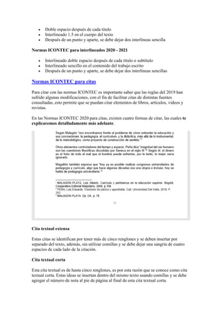 • Doble espacio después de cada título
• Interlineado 1.5 en el cuerpo del texto
• Después de un punto y aparte, se debe dejar dos interlíneas sencilla
Normas ICONTEC para interlineados 2020 - 2021
• Interlineado doble espacio después de cada título o subtítulo
• Interlineado sencillo en el contenido del trabajo escrito
• Después de un punto y aparte, se debe dejar dos interlíneas sencillas
Normas ICONTEC para citas
Para citar con las normas ICONTEC es importante saber que las reglas del 2019 han
sufrido algunas modificaciones, con el fin de facilitar citas de distintas fuentes
consultadas, esto permite que se puedan citar elementos de libros, artículos, vídeos y
revistas.
En las Normas ICONTEC 2020 para citas, existen cuatro formas de citar, las cuales te
explicaremos detalladamente más adelante.
Cita textual extensa
Estas citas se identifican por tener más de cinco renglones y se deben insertar por
separado del texto, además, sin utilizar comillas y se debe dejar una sangría de cuatro
espacios de cada lado de la citación.
Cita textual corta
Esta cita textual es de hasta cinco renglones, es por esta razón que se conoce como cita
textual corta. Estas ideas se insertan dentro del mismo texto usando comillas y se debe
agregar el número de nota al pie de página al final de esta cita textual corta.
 
