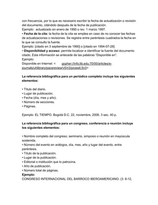 con frecuencia, por lo que es necesario escribir la fecha de actualización o revisión
del documento, citándolo después de la fecha de publicación.
Ejemplo: actualizado en enero de 1990 o rev. 1 marzo 1997.
• Fecha de la cita: la fecha de la cita se emplea en caso de no conocer las fechas
de actualizaciones o revisiones. Se registra entre paréntesis cuadrados la fecha en
la que se consulto la fuente.
Ejemplo: [citado en 3 septiembre de 1990] o [citado en 1994-07-28]
• Disponibilidad y acceso: permite localizar e identificar la fuente del documento
citado. Esta información se antecede de las palabras “Disponible en”.
Ejemplo:
Disponible en Internet: < gopher://info.lib.edu:70/00/articles/e-
journals/uhlibrary/pacsreview/v5/n3/picewil.5n3>
La referencia bibliográfica para un periódico completo incluye los siguientes
elementos:
• Título del diario.
• Lugar de publicación.
• Fecha (día, mes y año).
• Número de secciones.
• Páginas.
Ejemplo: EL TIEMPO. Bogotá D.C. 22, noviembre, 2006. 3 sec. 40 p.
La referencia bibliográfica para un congreso, conferencia o reunión incluye
los siguientes elementos:
• Nombre completo del congreso, seminario, simposio o reunión en mayúscula
sostenida.
• Número del evento en arábigos, día, mes, año y lugar del evento, entre
paréntesis.
• Título de la publicación.
• Lugar de la publicación.
• Editorial o institución que lo patrocina.
• Año de publicación.
• Número total de páginas.
Ejemplo:
CONGRESO INTERNACIONAL DEL BARROCO IBEROAMERICANO. (3: 8-12,
 