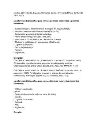 octubre, 2001: Sevilla, España). Memorias. Sevilla: Universidad Pablo de Olavide,
2001. 130 p.
La referencia bibliográfica para normas jurídicas incluye los siguientes
elementos:
• Jurisdicción (país, departamento o municipio, en mayúscula fija).
• Ministerio o entidad responsable, en mayúscula fija).
• Designación y número de la norma jurídica.
• Fecha de la norma jurídica (día, mes, año).
• Nombre de la norma jurídica, en caso de que lo tenga.
• Título de la publicación en que aparece oficialmente.
• Lugar de publicación.
• Fecha de publicación.
• Número.
• Paginación.
Ejemplos:
COLOMBIA. CONGRESO DE LA REPÚBLICA. Ley 100. (23, diciembre, 1993).
Por la cual se crea el sistema de seguridad social integral y se dictan
otras disposiciones. Diario Oficial. Bogotá, D.C., 1993. No. 41148. P. 1-168.
COLOMBIA. MINISTERIO DE DESARROLLO ECONÓMICO. Decreto 2269 (16,
noviembre, 1993). Por el cual se organiza el sistema de normalización,
certificación y metrología. Bogotá D.C.: El Ministerio, 1993. 18 p.
La referencia bibliográfica para normas técnicas incluye los siguientes
elementos:
• Entidad responsable.
• Título.
• Código de la norma (si no forma parte del título).
• Edición.
• Lugar de publicación.
• Editorial.
• Año.
• Paginación.
Ejemplo:
 
