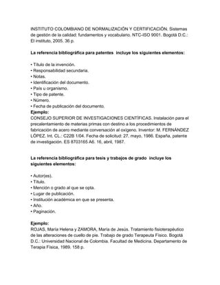 INSTITUTO COLOMBIANO DE NORMALIZACIÓN Y CERTIFICACIÓN. Sistemas
de gestión de la calidad: fundamentos y vocabulario. NTC-ISO 9001. Bogotá D.C.:
El instituto, 2005. 36 p.
La referencia bibliográfica para patentes incluye los siguientes elementos:
• Título de la invención.
• Responsabilidad secundaria.
• Notas.
• Identificación del documento.
• País u organismo.
• Tipo de patente.
• Número.
• Fecha de publicación del documento.
Ejemplo:
CONSEJO SUPERIOR DE INVESTIGACIONES CIENTÍFICAS. Instalación para el
precalentamiento de materias primas con destino a los procedimientos de
fabricación de acero mediante conversación al oxígeno. Inventor: M. FERNÁNDEZ
LÓPEZ. Int. CL.: C22B 1/04. Fecha de solicitud: 27, mayo, 1986. España, patente
de investigación. ES 8703165 A6. 16, abril, 1987.
La referencia bibliográfica para tesis y trabajos de grado incluye los
siguientes elementos:
• Autor(es).
• Título.
• Mención o grado al que se opta.
• Lugar de publicación.
• Institución académica en que se presenta.
• Año.
• Paginación.
Ejemplo:
ROJAS, María Helena y ZAMORA, María de Jesús. Tratamiento fisioterapéutico
de las alteraciones de cuello de pie. Trabajo de grado Terapeuta Físico. Bogotá
D.C.: Universidad Nacional de Colombia. Facultad de Medicina. Departamento de
Terapia Física, 1989. 158 p.
 