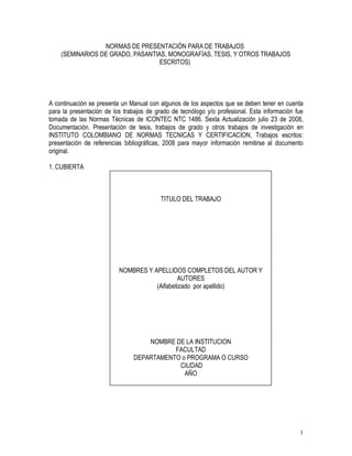 1
NORMAS DE PRESENTACIÓN PARA DE TRABAJOS
(SEMINARIOS DE GRADO, PASANTIAS, MONOGRAFÍAS, TESIS, Y OTROS TRABAJOS
ESCRITOS)
A continuación se presenta un Manual con algunos de los aspectos que se deben tener en cuenta
para la presentación de los trabajos de grado de tecnólogo y/o profesional. Esta información fue
tomada de las Normas Técnicas de ICONTEC NTC 1486. Sexta Actualización julio 23 de 2008,
Documentación. Presentación de tesis, trabajos de grado y otros trabajos de investigación en
INSTITUTO COLOMBIANO DE NORMAS TECNICAS Y CERTIFICACION, Trabajos escritos:
presentación de referencias bibliográficas, 2008 para mayor información remitirse al documento
original.
1. CUBIERTA
TITULO DEL TRABAJO
NOMBRES Y APELLIDOS COMPLETOS DEL AUTOR Y
AUTORES
(Alfabetizado por apellido)
NOMBRE DE LA INSTITUCION
FACULTAD
DEPARTAMENTO o PROGRAMA O CURSO
CIUDAD
AÑO
 