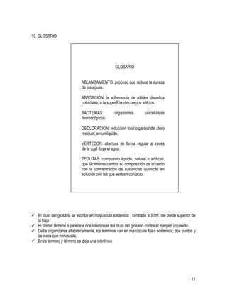 11
10. GLOSARIO
GLOSARIO
ABLANDAMIENTO: proceso que reduce la dureza
de las aguas.
ABSORCIÓN: la adherencia de sólidos disueltos
coloidales, a la superficie de cuerpos sólidos.
BACTERIAS: organismos unicelulares
microscópicos.
DECLORACIÓN: reducción total o parcial del cloro
residual, en un liquido.
VERTEDOR: abertura de forma regular a través
de la cual fluye el agua.
ZEOLITAS: compuesto liquido, natural o artificial,
que fácilmente cambia su composición de acuerdo
con la concentración de sustancias químicas en
solución con las que está en contacto.
 El título del glosario se escribe en mayúscula sostenida , centrado a 3 cm. del borde superior de
la hoja
 El primer término a parece a dos interlíneas del título del glosario contra el margen izquierdo
 Debe organizarse alfabéticamente, los términos van en mayúscula fija o sostenida; dos puntos y
se inicia con minúscula.
 Entre término y término se deja una interlínea
 