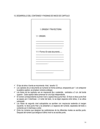 14
13. DESARROLLO DEL CONTENIDO Y PAGINAS DE INICIO DE CAPITULO
1. ORIGEN Y TRAYECTORIA
1.1 ORIGEN
_______________________________
_______________________________
_______________________________
_____________________________.
1.1.1 Forma--En este documento......
_______________________________
_______________________________
_______________________________
_______________________________
_____________ .
_______________________________
___________________ .
 El tipo de letra o fuente se recomienda Arial, tamaño 12.
 Los capítulos de un documento se numeran en forma continua, empezando por 1. sin anteponer
la palabra capitulo, se emplean números arábigos
 Los títulos de los capítulos van en mayúscula fija o sostenida, centrados a 3 cm. del borde
superior. Cada capitulo debe comenzar en una hoja independiente.
 El número correspondiente al primer nivel o capitulo lleva punto final. El título no lleva punto final
se separa por 2 interlíneas o 2 enter del texto, no se dejan espacios entre letras, ni se utiliza
subrayado.
 Los títulos de segundo nivel subcapitulos se escriben con mayúscula sostenida al margen
izquierdo; no lleva punto final y se presentan a 2 espacios del numeral, separados del texto o
contenido por 2 interlíneas o enter.
 Entre los números que designan las subdivisiones de los diferentes niveles se escribe punto.
Después del número que designa el último nivel no se escribe punto.
 