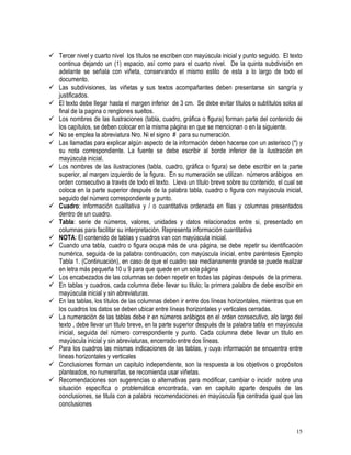 15
 Tercer nivel y cuarto nivel los títulos se escriben con mayúscula inicial y punto seguido. El texto
continua dejando un (1) espacio, así como para el cuarto nivel. De la quinta subdivisión en
adelante se señala con viñeta, conservando el mismo estilo de esta a lo largo de todo el
documento.
 Las subdivisiones, las viñetas y sus textos acompañantes deben presentarse sin sangría y
justificados.
 El texto debe llegar hasta el margen inferior de 3 cm. Se debe evitar títulos o subtítulos solos al
final de la pagina o renglones sueltos.
 Los nombres de las ilustraciones (tabla, cuadro, gráfica o figura) forman parte del contenido de
los capítulos, se deben colocar en la misma página en que se mencionan o en la siguiente.
 No se emplea la abreviatura Nro. Ni el signo # para su numeración.
 Las llamadas para explicar algún aspecto de la información deben hacerse con un asterisco (*) y
su nota correspondiente. La fuente se debe escribir al borde inferior de la ilustración en
mayúscula inicial.
 Los nombres de las ilustraciones (tabla, cuadro, gráfica o figura) se debe escribir en la parte
superior, al margen izquierdo de la figura. En su numeración se utilizan números arábigos en
orden consecutivo a través de todo el texto. Lleva un título breve sobre su contenido, el cual se
coloca en la parte superior después de la palabra tabla, cuadro o figura con mayúscula inicial,
seguido del número correspondiente y punto.
 Cuadro: información cualitativa y / o cuantitativa ordenada en filas y columnas presentados
dentro de un cuadro.
 Tabla: serie de números, valores, unidades y datos relacionados entre si, presentado en
columnas para facilitar su interpretación. Representa información cuantitativa
 NOTA: El contenido de tablas y cuadros van con mayúscula inicial.
 Cuando una tabla, cuadro o figura ocupa más de una página, se debe repetir su identificación
numérica, seguida de la palabra continuación, con mayúscula inicial, entre paréntesis Ejemplo
Tabla 1. (Continuación), en caso de que el cuadro sea medianamente grande se puede realizar
en letra más pequeña 10 u 9 para que quede en un sola página
 Los encabezados de las columnas se deben repetir en todas las páginas después de la primera.
 En tablas y cuadros, cada columna debe llevar su titulo; la primera palabra de debe escribir en
mayúscula inicial y sin abreviaturas.
 En las tablas, los títulos de las columnas deben ir entre dos líneas horizontales, mientras que en
los cuadros los datos se deben ubicar entre líneas horizontales y verticales cerradas.
 La numeración de las tablas debe ir en números arábigos en el orden consecutivo, alo largo del
texto , debe llevar un titulo breve, en la parte superior después de la palabra tabla en mayúscula
inicial, seguida del número correspondiente y punto. Cada columna debe llevar un titulo en
mayúscula inicial y sin abreviaturas, encerrado entre dos líneas.
 Para los cuadros las mismas indicaciones de las tablas, y cuya información se encuentra entre
líneas horizontales y verticales
 Conclusiones forman un capitulo independiente, son la respuesta a los objetivos o propósitos
planteados, no numerarlas, se recomienda usar viñetas.
 Recomendaciones son sugerencias o alternativas para modificar, cambiar o incidir sobre una
situación específica o problemática encontrada, van en capitulo aparte después de las
conclusiones, se titula con a palabra recomendaciones en mayúscula fija centrada igual que las
conclusiones
 