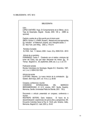 16
14. BIBLIOGRAFIA – NTC 5613
BIBLIOGRAFIA
Libro
LÓPEZ CASTAÑO. Hugo. El Comportamiento de la Oferta y de la
Tasa de Desempleo. Bogotá : Escala, 2000. 129 p. (ISBN es
opcional)
Capitulo o partes de un libro escrito por el mismo autor
SMITH, Gordon V. y PARR, Russell L. Marked and cost approaches.
En: Valuation of intellectual property and intangible asstes. 3
ed. New York: John Wiley, 2000. p. 175-214
Periódico Completo
EL PAÍS. Cali, 11, febrero, 2008. 4 secc. 32 p. ISSN 0124 – 891X
Artículo de un periódico
FERNÁNDEZ, Carlos F. Charlando con el médico: síndrome del
tunen del Carpo, hay que dejar descansar las manos. En: El
Tiempo. Bogotá D.C. 26, septiembre, 2006, sec. 2. p. 2. col. 3-5
Publicación seriada
Revista Colombiana de Sociología. Bogota D.C. Diciembre, 1997,
vol. 3, no. 2. ISSN 0120-159X
Artículo de revista
CLIFFORD, Stepanie La nueva ciencia de la contratación. En:
Gestión. Abril-mayo, 2007, vol. 10 no. 2, p. 80-85
Congreso, conferencia o reunión
CONGRESO INTERNACIONAL DEL BARROCO
IBEROAMERICANO. (3: 8-12, octubre, 2001: Sevilla, España).
Memorias. Sevilla: Universidad Pablo de Olavide, 2001. 130 p.
Documento o artículo presentado en congreso, conferencia o
reunión
RESTREPO BOTERO, Dario Indalecio. El futuro de la
descentralización: experiencias de quince años y perspectivas. EN.
Encuentro Colombia Hacia la Paz (4: 18-20, julio: Ginebra, Valle).
Memorias. Bogotá D.C.: luéd, 2003, p. 35-43
 