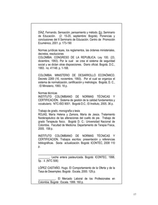 17
DÍAZ, Fernando. Sensación, pensamiento y método. En: Seminario
de Educación. (2: 15-20, septiembre: Bogotá). Ponencias y
conclusiones del II Seminario de Educación. Centro de Promoción
Ecuménico, 2001. p. 173-190
Normas jurídicas leyes, los reglamentos, las órdenes ministeriales,
decretos, resoluciones
COLOMBIA. CONGRESO DE LA REPUBLICA. Ley 100. (23,
diciembre, 1993). Por la cual se crea el sistema de seguridad
social y se dictan otras disposiciones. Diario oficial. Bogotá, D.C.,
1993. no. 41148. p. 1-168.
COLOMBIA. MINISTERIO DE DESARROLLO ECONÓMICO.
Decreto 2269 (16, noviembre, 1993). Por el cual se organiza el
sistema de normalización, certificación y metrología. Bogotá, D. C.,
: El Ministerio, 1993. 18 p.
Normas técnicas
INSTITUTO COLOMBIANO DE NORMAS TÉCNICAS Y
CERTIFICACIÓN. Sistema de gestión de la calidad fundamentos y
vocabulario. NTC-ISO 9001. Bogotá D.C.: El Instituto, 2005. 36 p.
Trabajo de grado. monografía o tesis
ROJAS, María Helena y Zamora, María de Jesús. Tratamiento
fisioterapéutico de las alteraciones del cuello de pie. Trabajo de
grado Terapeuta fisico. Bogotá D. C.: Universidad Nacional de
Colombia. Facultad de Medicina. Departamento de Terapia Física,
2005. 158 p.
INSTITUTO COLOMBIANO DE NORMAS TÉCNICAS Y
CERTIFICACION. Trabajos escritos: presentación y referencias
bibliográficas. Sexta actualización. Bogotá: ICONTEC, 2008 110
p.
______________________________________________________
________. Leche entera pasteurizada. Bogotá: ICONTEC, 1998,
5p. : il. (NTC 506)
LÓPEZ CASTAÑO. Hugo. El Comportamiento de la Oferta y de la
Tasa de Desempleo. Bogotá : Escala, 2000. 129 p.
____________. El Mercado Laboral de los Profesionales en
Colombia. Bogotá : Escala. 1999. 160 p.
 