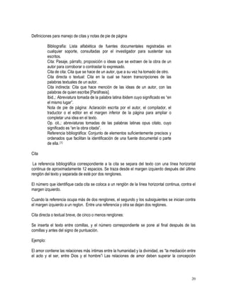 20
Definiciones para manejo de citas y notas de pie de página
Bibliografía: Lista alfabética de fuentes documentales registradas en
cualquier soporte, consultadas por el investigador para sustentar sus
escritos.
Cita: Pasaje, párrafo, proposición o ideas que se extraen de la obra de un
autor para corroborar o contrastar lo expresado.
Cita de cita: Cita que se hace de un autor, que a su vez ha tomado de otro.
Cita directa o textual: Cita en la cual se hacen transcripciones de las
palabras textuales de un autor.
Cita indirecta: Cita que hace mención de las ideas de un autor, con las
palabras de quien escribe [Paráfrasis].
Ibid.,: Abreviatura tomada de la palabra latina ibidem cuyo significado es “en
el mismo lugar”.
Nota de pie de página: Aclaración escrita por el autor, el compilador, el
traductor o el editor en el margen inferior de la página para ampliar o
completar una idea en el texto.
Op. cit.,: abreviaturas tomadas de las palabras latinas opus citato, cuyo
significado es “en la obra citada”.
Referencia bibliográfica: Conjunto de elementos suficientemente precisos y
ordenados que facilitan la identificación de una fuente documental o parte
de ella. [1]
Cita
La referencia bibliográfica correspondiente a la cita se separa del texto con una línea horizontal
continua de aproximadamente 12 espacios. Se traza desde el margen izquierdo después del último
renglón del texto y separada de esté por dos renglones.
El número que identifique cada cita se coloca a un renglón de la línea horizontal continua, contra el
margen izquierdo.
Cuando la referencia ocupa más de dos renglones, el segundo y los subsiguientes se inician contra
el margen izquierdo a un reglon. Entre una referencia y otra se dejan dos reglones.
Cita directa o textual breve, de cinco o menos renglones:
Se inserta el texto entre comillas, y el número correspondiente se pone al final después de las
comillas y antes del signo de puntuación.
Ejemplo:
El amor contiene las relaciones más íntimas entre la humanidad y la divinidad, es “la mediación entre
el acto y el ser, entre Dios y el hombre”[ Las relaciones de amor deben superar la concepción
 