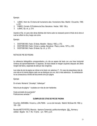 23
Ejemplo:
1. LUBAC, Henri de. El drama del humanismo ateo. Humanismo Ateo. Madrid : Encuentro, 1990.
p. 201.
2. FABRO, Cornelio. El Problema de Dios. Barcelona : Herder, 1963. 108 p.
3. LUBAC, Op. cit., p. 210.
Usando el Op. cit. para citar obras distintas del mismo autor es necesario poner el título de la obra al
cual se refiere la cita y luego una coma.
Ejemplo:
1. DOSTOIEVSKI, Fedor. El Idiota. Medellín : Bedout, 1982. p. 372.
2. DOSTOIEVSKI, Fedor. Crimen y castigo. Barcelona : Plaza y Janes, 1975. p. 202.
3. DOSTOIEVSKI, Fedor. El Idiota, Op. cit., p. 375.
NOTAS DE PIE DE PÁGINA
La referencia bibliográfica correspondiente a la cita se separa del texto con una línea horizontal
continua de aproximadamente 12 espacios. Se traza desde el margen izquierdo después del último
renglón del texto y separada de esté por dos renglones.
Las notas de píe da pagina se indican el en texto con asterisco (*). En caso de presentarse más de
una nota en la misma página cada una se distingue con uno, dos o más asteriscos. Su señalización
no es consecutiva a través del documento sino por página
Ejemplo
En el texto: Montería*, Sincelejo*, Valledupar*
Nota de pie de página: * ciudades con más de cien habitantes
Costo promedio de suscripción*
Publicaciones seriadas **
EJEMPLOS DE CITAS DE PIE DE PAGINA
Si es libro. BARABBA, Vincent p. y ZALTMAN. La voz del mercado. Madrid: McGraw-Hill, 1992. p.
190 – 230
Revista NIETO POTES, Mauricio. Apertura Comercial y política tecnológica. EN : Normas y
calidad. Bogotá. Vol. 7, No. 13 (ene. – jun. 1991); p.23.
 