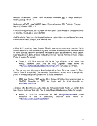 24
Periódico: ZAMBRANO D., Andrés. De las encuestas al computador. EN : El Tiempo. Bogotá. (21,
febrero, 2000); p. 1B, C 1 – 4
Suplemento: ARENAS, Luis y VARGAS, Álvaro. El reto del mercado. EN : Portafolio. El tiempo.
Bogotá. (20, febrero, 1995); p. 42
Comunicaciones personales. ENTREVISTA con María Emma Mejía, Ministra de Educación Nacional
de Colombia. Bogotá, 20 de febrero de 1996
CARTA de Fabio Tobón Londoño. Director Ejecutivo del Instituto Colombiano de Normas Técnicas y
Certificación (ICONTEC), Bogotá, 4 de enero de 1995.
Citas de documentos y bases de datos. El estilo para citar documentos en cualquiera de los
formatos electrónicos debe mantener la siguiente estructura: Autor/Responsable. Fecha de edición
en papel; fecha de publicación en Internet; actualizado el (fecha de actualización). Título. Edición.
Lugar de publicación. Editor. [Tipo de medio]. Disponibilidad y acceso. Formato del medio y notas.
[Fecha de acceso]. Por ejemplo:
• Darwin, C. 1859; 29 de marzo de 1996. On the Origin olSpecies. 1 a ed. London: John
Murray, Albemarle Street. [libro en línea] Disponible desde Internet en:
http://www.clarkson.edu/edu/li t/books/Books/origin.htm/ [con acceso el 2-1-1999].
Citas de programas informáticos. Autor/Nombre del producto. Fecha de publicación. Título.
Versión. Editor (si es aplicable). [Tipo de medio]. Disponibilidad y acceso. Notas (si es aplicable).
[Fecha de acceso (si es aplicable)]. Publicación (si existe). Por ejemplo:
• SPSS para Windows. 1997. Versión 8.0.0. Chicago: SPSS Inc. [programa informático en
CD-ROM]. Disponible en SPSS Inc. Página web de SPSS disponible en:
http://www.spss.com/
Citas de listas de distribución. Autor. Fecha del mensaje (completa). Asunto. En: Nombre de la
lista. ’Correo electrónico’ de la lista [Tipo de medio] Disponibilidad y acceso. Notas. Por ejemplo:
• Piñeiro, J. 15-02-2002. Globalización. En: AHA. aha@listserv.rediris.es. [correo
electrónico de lista de distribución]. Disponible desde Internet en:
http://listserv.rediris.es/archives/aha.html
 