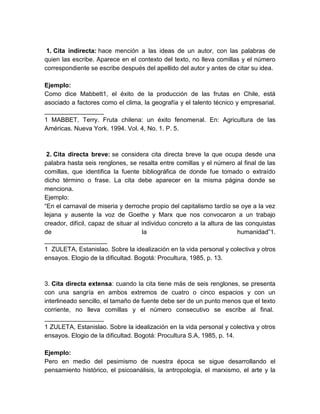 1. Cita indirecta: hace mención a las ideas de un autor, con las palabras de
quien las escribe. Aparece en el contexto del texto, no lleva comillas y el número
correspondiente se escribe después del apellido del autor y antes de citar su idea.
Ejemplo:
Como dice Mabbett1, el éxito de la producción de las frutas en Chile, está
asociado a factores como el clima, la geografía y el talento técnico y empresarial.
_________________
1 MABBET, Terry. Fruta chilena: un éxito fenomenal. En: Agricultura de las
Américas. Nueva York. 1994. Vol. 4, No. 1. P. 5.
2. Cita directa breve: se considera cita directa breve la que ocupa desde una
palabra hasta seis renglones, se resalta entre comillas y el número al final de las
comillas, que identifica la fuente bibliográfica de donde fue tomado o extraído
dicho término o frase. La cita debe aparecer en la misma página donde se
menciona.
Ejemplo:
“En el carnaval de miseria y derroche propio del capitalismo tardío se oye a la vez
lejana y ausente la voz de Goethe y Marx que nos convocaron a un trabajo
creador, difícil, capaz de situar al individuo concreto a la altura de las conquistas
de la humanidad”1.
__________________
1 ZULETA, Estanislao. Sobre la idealización en la vida personal y colectiva y otros
ensayos. Elogio de la dificultad. Bogotá: Procultura, 1985, p. 13.
3. Cita directa extensa: cuando la cita tiene más de seis renglones, se presenta
con una sangría en ambos extremos de cuatro o cinco espacios y con un
interlineado sencillo, el tamaño de fuente debe ser de un punto menos que el texto
corriente, no lleva comillas y el número consecutivo se escribe al final.
_________________
1 ZULETA, Estanislao. Sobre la idealización en la vida personal y colectiva y otros
ensayos. Elogio de la dificultad. Bogotá: Procultura S.A, 1985, p. 14.
Ejemplo:
Pero en medio del pesimismo de nuestra época se sigue desarrollando el
pensamiento histórico, el psicoanálisis, la antropología, el marxismo, el arte y la
 