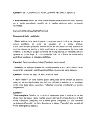 Ejemplo7: ESTADOS UNIDOS. AGRICULTURAL RESEARCH SERVICE
• Autor anónimo: la cita se inicia con el nombre de la publicación como aparece
en la fuente consultada, seguido de la palabra Anónimo entre paréntesis
cuadrados.
Ejemplo1: LOS NIBELUNGOS [Anónimo]
Respecto al título y subtítulo:
• Título: el título debe transcribirse tal como aparece en la publicación, siempre se
deben escribirse tal como se expresan en el idioma original.
En el caso de que aparezcan muchos títulos en la fuente o si éste aparece en
muchos idiomas, se escribe el título en el idioma en que aparezca de forma más
evidente. Si los títulos juegan un mismo rol de importancia, se referencia el que
aparece en primer lugar. A continuación del título de la fuente se añade entre
paréntesis cuadrados la traducción del título.
Ejemplo1: Experimental psychology [Psicología experimental]
• Subtítulo: se incluyen si tienen información esencial acerca del contenido de un
documento; se agregan a continuación del título, después de punto seguido.
Ejemplo1: Historia del Siglo XX. Arte, música e ideas.
• Título extenso: un título extenso puede abreviarse por la omisión de algunas
palabras, excepto las iniciales. Los artículos definidos o indefinidos no se deben
omitir, ni se debe alterar su sentido. Todas las omisiones se indicarán por puntos
suspensivos.
Ejemplo1:
Título completo: Estudios de consultoría necesarios para la realización de las
obras viales del sector 1 zona rural de acuerdo con las directrices. Camino: El Baúl
hasta Puente Río (Pasquilla), vía: al frente Iglesia (Pasquilla), vía: lado izquierdo
de la iglesia (Pasquilla) vía: lado derecho de la iglesia (Pasquilla), vía: paralela al
frente de la iglesia (Pasquilla)
 