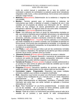 UNIVERSIDAD TECNICA FEDERICO SANTA MARIA
SEDE VIÑA DEL MAR
Apuntes NORMAS ANSI / ISA Prof Ing José S López D9
modo de control manual o automático de un lazo de control.( ver
controlador y estación de controlador) La estación puede tener indicadores
integrados a ella; luces, u otros características. Se le conoce como estación
manual o carga manual.
• Medición.-(Measurement) Determinación de la existencia o magnitud de
una variable
• Monitor.- Termino general para un Instrumentos o sistemas de
instrumentos que miden o detectan el estado o magnitud de una o más
variables con el propósito de obtener una información útil. El término
monitor es muy ambiguo se asocia generalmente con analizadores,
indicadores o alarmas. En algunos casos se usa como verbo “monitorear”
• Luz Monitor.-(Light monitor)Sinónimo de luz piloto
• Panel.- Una estructura que tiene un grupo de instrumentos montados en
ella, que encierra interfaces para el operador del proceso y es seleccionada
con una designación única. El panel puede consistir en una o más
secciones, cubículos, consolas o escritorios, sinónimo de tablero ( board)
• Panel de Montaje-(Panel – mounted) Termino aplicado a un Instrumento
que están instalados en un panel o consola y son accesibles al operador en
forma normal. Una función que normalmente es accesible a un operador en
un sistema de visualización compartida, es el equivalente de un dispositivo
montado en un panel discreto.
• Luz Piloto.-( Light pilot) luz que indica cual son las condiciones normales
de un sistema o dispositivo. Por ejemplo luz de alarma que indica condición
anormal. Se le conoce también como luz monitor
• Elemento Primario.-(Primary element) sinónimo de sensor o detector
• Proceso.-(Process) Cualquier Operación o secuencia de operaciones que
involucra unl cambio de energía, estado, composición, dimensión u otras
propiedades que pueden definirse respecto a una referencia
• Variable de Proceso.-(Process variable) Cualquier variable perteneciente a
un proceso En esta norma se aplica para todas las variables que no sean
las de señales de instrumentación
• Programa.-(Program) Secuencia repetitiva de acciones que definen el
estado de salidas relacionadas con los valores dado por las entradas
• Controlador Lógico Programable.- Dispositivo que posee múltiples
entradas y salidas y que contiene un programa modificable
• Relé.- dispositivo cuya función es pasar una información inmodificable a o
en alguna forma modificada Se ua a menudo como un medio “dispositivo
computacional.” El ultimo termino es preferido
Se aplica específicamente en electricidad, neumática o hidráulica como
interruptor que actúa bajo una señal, también es aplicable a funciones
efectuadas por un rele
• Scan.- Para “monitorear” en una forma predeterminada el estado cada
una de las variables de un proceso en forma periódica, puede estar
asociado con otras funciones como alarma y memoria.
• Sensor.- Parte de un lazo o un instrumento que primero sensa el valor de la
variable de un proceso y que asume el valor correspondiente
 