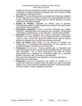 UNIVERSIDAD TECNICA FEDERICO SANTA MARIA
SEDE VIÑA DEL MAR
Apuntes NORMAS ANSI / ISA Prof Ing José S López D10
predeterminado para el estado de la salida. El sensor puede estar separado
o integrado a cualquier elemento funcional del lazo. Se le conoce también
como detector o elemento primario.
• Set point.- Punto de referencia para una variable de entrada que establece
el valor deseado de la variable a controlar. Se puede establecer en forma
manual, automáticamente o programada. Su valor se expresa en la misma
unidad que la variable controlada
• Display de Pantalla.- Dispositivo de interfaz, para el operador,
Comúnmente pantalla de video empleada para controlar información desde
de las fuentes hacia el operador
• Controlador compartido ( Shared controller).- Elemento que contiene
algoritmos preprogramados que usualmente son accesibles, configurables
y asignables, permitiendo que un solo dispositivo controle varias variables
• Interruptor (Switch).- Dispositivo que conecta, desconecta, selecciona o
transfiere uno o más circuitos y no esta designado como un controlador
,como un relé o como una válvula de control. Como verbo el termino
también es aplicable a las funciones efectuadas por los switch
• Punto de Prueba (Test Point).- Es una Conexión al proceso con
instrumentos no conectados permanentemente, es por extensión una
conexión temporal o intermitente de un instrumento.
• Transductor (Transducer) .- Termino general para un Dispositivo que
recibe información de una o más formas de cantidades físicas, modificando
esta información y/o su forma produciendo una señal de salida.
Dependiendo de su aplicación en el proceso puede ser un elemento
primario, transmisor, relé , convertidor u otro dispositivo.
Pero el termino transductor no es especifico, su uso para aplicaciones
especificas no se recomienda.
• Transmisor.-(Transmitter) Dispositivo que detecta la variable de un
proceso por medio de un sensor y tiene una salida cuyo valor en el estado
estable varia como una función predeterminada de la variable del proceso.
El sensor puede o no estar integrado al transmisor
 