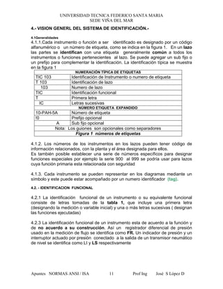 UNIVERSIDAD TECNICA FEDERICO SANTA MARIA
SEDE VIÑA DEL MAR
Apuntes NORMAS ANSI / ISA Prof Ing José S López D11
4.- VISION GENERL DEL SISTEMA DE IDENTIFICACIÓN.-
4.1Generalidades
4.1.1.Cada instrumento o función a ser identificado es designado por un código
alfanumérico o un número de etiqueta, como se indica en la figura 1. En un lazo
las partes se identifican con una etiqueta generalmente común a todos los
instrumentos o funciones pertenecientes al lazo. Se puede agregar un sub fijo o
un prefijo para complementar la identificación. La identificación típica se muestra
en la figura 1
NUMERACIÓN TÍPICA DE ETIQUETAS
TIC 103 Identificación de Instrumento o numero de etiqueta
T 103 Identificación de lazo
103 Numero de lazo
TIC Identificación funcional
T Primera letra
IC Letras sucesivas
NÚMERO ETIQUETA EXPANDIDO
10-PAH-5A Número de etiqueta
!0 Prefijo opcional
A Sub fijo opcional
Nota: Los guiones son opcionales como separadores
Figura 1 números de etiquetas
4.1.2. Los números de los instrumentos en los lazos pueden tener código de
información relacionados, con la planta y el área designada para ellos.
Es también posible establecer una serie de números específicos para designar
funciones especiales por ejemplo la serie 900 al 999 se podría usar para lazos
cuya función primaria esta relacionada con seguridad
4.1.3. Cada instrumento se pueden representar en los diagramas mediante un
símbolo y este puede estar acompañado por un numero identificador (tag).
4.2. - IDENTIFICACION FUNCIONAL
4.2.1 La identificación funcional de un instrumento o su equivalente funcional
consiste de letras tomadas de la tabla 1, que incluye una primera letra
(designando la medición o variable inicial) y una o más letras sucesivas ( designan
las funciones ejecutadas)
4.2.3 La identificación funcional de un instrumento esta de acuerdo a la función y
de no acuerdo a su construcción. Así un registrador diferencial de presión
usado en la medición de flujo se identifica como FR. Un indicador de presión y un
interruptor actuado por presión conectado a la salida de un transmisor neumático
de nivel se identifica como LI y LS respectivamente
 