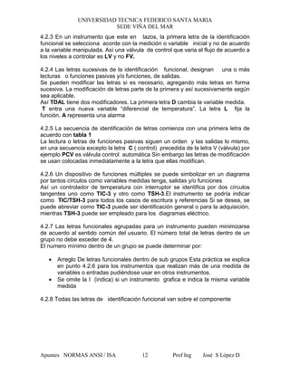 UNIVERSIDAD TECNICA FEDERICO SANTA MARIA
SEDE VIÑA DEL MAR
Apuntes NORMAS ANSI / ISA Prof Ing José S López D12
4.2.3 En un instrumento que este en lazos, la primera letra de la identificación
funcional se selecciona acorde con la medición o variable inicial y no de acuerdo
a la variable manipulada. Así una válvula de control que varia el flujo de acuerdo a
los niveles a controlar es LV y no FV.
4.2.4 Las letras sucesivas de la identificación funcional, designan una o más
lecturas o funciones pasivas y/o funciones, de salidas.
Se pueden modificar las letras si es necesario, agregando más letras en forma
sucesiva. La modificación de letras parte de la primera y así sucesivamente según
sea aplicable.
Así TDAL tiene dos modificadores. La primera letra D cambia la variable medida.
T entra una nueva variable “diferencial de temperatura”. La letra L fija la
función. A representa una alarma
4.2.5 La secuencia de identificación de letras comienza con una primera letra de
acuerdo con tabla 1
La lectura o letras de funciones pasivas siguen un orden y las salidas lo mismo,
en una secuencia excepto la letra C ( control) precedida de la letra V (válvula) por
ejemplo PCV es válvula control automática Sin embargo las letras de modificación
se usan colocadas inmediatamente a la letra que ellas modifican.
4.2.6 Un dispositivo de funciones múltiples se puede simbolizar en un diagrama
por tantos círculos como variables medidas tenga, salidas y/o funciones
Así un controlador de temperatura con interruptor se identifica por dos círculos
tangentes uno como TIC-3 y otro como TSH-3.El instrumento se podría indicar
como TIC/TSH-3 para todos los casos de escritura y referencias Si se desea, se
puede abreviar como TIC-3 puede ser identificación general o para la adquisición,
mientras TSH-3 puede ser empleado para los diagramas eléctrico.
4.2.7 Las letras funcionales agrupadas para un instrumento pueden minimizarse
de acuerdo al sentido común del usuario. El número total de letras dentro de un
grupo no debe exceder de 4.
El numero mínimo dentro de un grupo se puede determinar por:
• Arreglo De letras funcionales dentro de sub grupos Esta práctica se explica
en punto 4.2.6 para los instrumentos que realizan más de una medida de
variables o entradas pudiéndose usar en otros instrumentos.
• Se omite la I (indica) si un instrumento grafica e indica la misma variable
medida
4.2.8 Todas las letras de identificación funcional van sobre el componente
 
