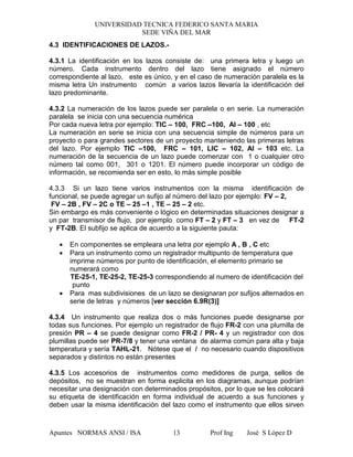 UNIVERSIDAD TECNICA FEDERICO SANTA MARIA
SEDE VIÑA DEL MAR
Apuntes NORMAS ANSI / ISA Prof Ing José S López D13
4.3 IDENTIFICACIONES DE LAZOS.-
4.3.1 La identificación en los lazos consiste de: una primera letra y luego un
número. Cada instrumento dentro del lazo tiene asignado el número
correspondiente al lazo, este es único, y en el caso de numeración paralela es la
misma letra Un instrumento común a varios lazos llevaría la identificación del
lazo predominante.
4.3.2 La numeración de los lazos puede ser paralela o en serie. La numeración
paralela se inicia con una secuencia numérica
Por cada nueva letra por ejemplo: TIC – 100, FRC –100, AI – 100 , etc
La numeración en serie se inicia con una secuencia simple de números para un
proyecto o para grandes sectores de un proyecto manteniendo las primeras letras
del lazo. Por ejemplo TIC –100, FRC – 101, LIC – 102, AI – 103 etc. La
numeración de la secuencia de un lazo puede comenzar con 1 o cualquier otro
número tal como 001, 301 o 1201. El número puede incorporar un código de
información, se recomienda ser en esto, lo más simple posible
4.3.3 Si un lazo tiene varios instrumentos con la misma identificación de
funcional, se puede agregar un sufijo al número del lazo por ejemplo: FV – 2,
FV – 2B , FV – 2C o TE – 25 –1 , TE – 25 – 2 etc.
Sin embargo es más conveniente o lógico en determinadas situaciones designar a
un par transmisor de flujo, por ejemplo como FT – 2 y FT – 3 en vez de FT-2
y FT-2B. El subfijo se aplica de acuerdo a la siguiente pauta:
• En componentes se empleara una letra por ejemplo A , B , C etc
• Para un instrumento como un registrador multipunto de temperatura que
imprime números por punto de identificación, el elemento primario se
numerará como
TE-25-1, TE-25-2, TE-25-3 correspondiendo al numero de identificación del
punto
• Para mas subdivisiones de un lazo se designaran por sufijos alternados en
serie de letras y números [ver sección 6.9R(3)]
4.3.4 Un instrumento que realiza dos o más funciones puede designarse por
todas sus funciones. Por ejemplo un registrador de flujo FR-2 con una plumilla de
presión PR – 4 se puede designar como FR-2 / PR- 4 y un registrador con dos
plumillas puede ser PR-7/8 y tener una ventana de alarma común para alta y baja
temperatura y sería TAHL-21. Nótese que el / no necesario cuando dispositivos
separados y distintos no están presentes
4.3.5 Los accesorios de instrumentos como medidores de purga, sellos de
depósitos, no se muestran en forma explicita en los diagramas, aunque podrían
necesitar una designación con determinados propósitos, por lo que se les colocará
su etiqueta de identificación en forma individual de acuerdo a sus funciones y
deben usar la misma identificación del lazo como el instrumento que ellos sirven
 
