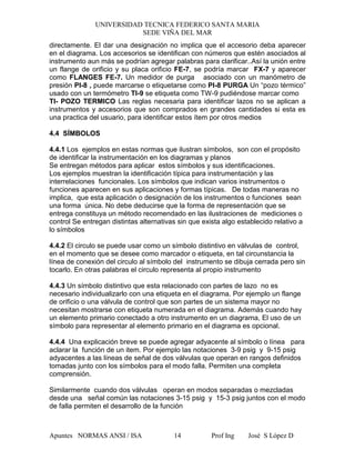 UNIVERSIDAD TECNICA FEDERICO SANTA MARIA
SEDE VIÑA DEL MAR
Apuntes NORMAS ANSI / ISA Prof Ing José S López D14
directamente. El dar una designación no implica que el accesorio deba aparecer
en el diagrama. Los accesorios se identifican con números que estén asociados al
instrumento aun más se podrían agregar palabras para clarificar..Así la unión entre
un flange de orificio y su placa orificio FE-7, se podría marcar FX-7 y aparecer
como FLANGES FE-7. Un medidor de purga asociado con un manómetro de
presión PI-8 , puede marcarse o etiquetarse como PI-8 PURGA Un “pozo térmico”
usado con un termómetro TI-9 se etiqueta como TW-9 pudiéndose marcar como
TI- POZO TERMICO Las reglas necesaria para identificar lazos no se aplican a
instrumentos y accesorios que son comprados en grandes cantidades si esta es
una practica del usuario, para identificar estos ítem por otros medios
4.4 SÍMBOLOS
4.4.1 Los ejemplos en estas normas que ilustran símbolos, son con el propósito
de identificar la instrumentación en los diagramas y planos
Se entregan métodos para aplicar estos símbolos y sus identificaciones.
Los ejemplos muestran la identificación típica para instrumentación y las
interrelaciones funcionales. Los símbolos que indican varios instrumentos o
funciones aparecen en sus aplicaciones y formas típicas. De todas maneras no
implica, que esta aplicación o designación de los instrumentos o funciones sean
una forma única. No debe deducirse que la forma de representación que se
entrega constituya un método recomendado en las ilustraciones de mediciones o
control Se entregan distintas alternativas sin que exista algo establecido relativo a
lo símbolos
4.4.2 El circulo se puede usar como un símbolo distintivo en válvulas de control,
en el momento que se desee como marcador o etiqueta, en tal circunstancia la
línea de conexión del circulo al símbolo del instrumento se dibuja cerrada pero sin
tocarlo. En otras palabras el circulo representa al propio instrumento
4.4.3 Un símbolo distintivo que esta relacionado con partes de lazo no es
necesario individualizarlo con una etiqueta en el diagrama. Por ejemplo un flange
de orificio o una válvula de control que son partes de un sistema mayor no
necesitan mostrarse con etiqueta numerada en el diagrama. Además cuando hay
un elemento primario conectado a otro instrumento en un diagrama, El uso de un
símbolo para representar al elemento primario en el diagrama es opcional.
4.4.4 Una explicación breve se puede agregar adyacente al símbolo o línea para
aclarar la función de un item. Por ejemplo las notaciones 3-9 psig y 9-15 psig
adyacentes a las líneas de señal de dos válvulas que operan en rangos definidos
tomadas junto con los símbolos para el modo falla. Permiten una completa
comprensión.
Similarmente cuando dos válvulas operan en modos separadas o mezcladas
desde una señal común las notaciones 3-15 psig y 15-3 psig juntos con el modo
de falla permiten el desarrollo de la función
 