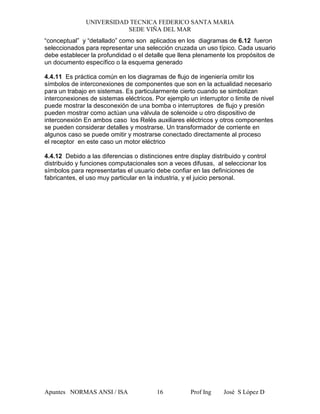 UNIVERSIDAD TECNICA FEDERICO SANTA MARIA
SEDE VIÑA DEL MAR
Apuntes NORMAS ANSI / ISA Prof Ing José S López D16
“conceptual” y “detallado” como son aplicados en los diagramas de 6.12 fueron
seleccionados para representar una selección cruzada un uso típico. Cada usuario
debe establecer la profundidad o el detalle que llena plenamente los propósitos de
un documento específico o la esquema generado
4.4.11 Es práctica común en los diagramas de flujo de ingeniería omitir los
símbolos de interconexiones de componentes que son en la actualidad necesario
para un trabajo en sistemas. Es particularmente cierto cuando se simbolizan
interconexiones de sistemas eléctricos. Por ejemplo un interruptor o limite de nivel
puede mostrar la desconexión de una bomba o interruptores de flujo y presión
pueden mostrar como actúan una válvula de solenoide u otro dispositivo de
interconexión En ambos caso los Relés auxiliares eléctricos y otros componentes
se pueden considerar detalles y mostrarse. Un transformador de corriente en
algunos caso se puede omitir y mostrarse conectado directamente al proceso
el receptor en este caso un motor eléctrico
4.4.12 Debido a las diferencias o distinciones entre display distribuido y control
distribuido y funciones computacionales son a veces difusas, al seleccionar los
símbolos para representarlas el usuario debe confiar en las definiciones de
fabricantes, el uso muy particular en la industria, y el juicio personal.
 