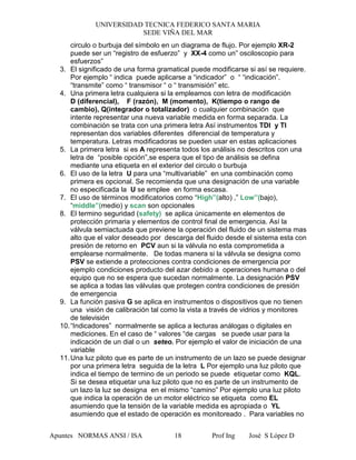 UNIVERSIDAD TECNICA FEDERICO SANTA MARIA
SEDE VIÑA DEL MAR
Apuntes NORMAS ANSI / ISA Prof Ing José S López D18
circulo o burbuja del símbolo en un diagrama de flujo. Por ejemplo XR-2
puede ser un “registro de esfuerzo” y XX-4 como un” osciloscopio para
esfuerzos”
3. El significado de una forma gramatical puede modificarse si así se requiere.
Por ejemplo “ indica puede aplicarse a “indicador” o “ “indicación”.
“transmite” como “ transmisor “ o “ transmisión” etc.
4. Una primera letra cualquiera si la empleamos con letra de modificación
D (diferencial), F (razón), M (momento), K(tiempo o rango de
cambio), Q(integrador o totalizador) o cualquier combinación que
intente representar una nueva variable medida en forma separada. La
combinación se trata con una primera letra Así instrumentos TDI y TI
representan dos variables diferentes diferencial de temperatura y
temperatura. Letras modificadoras se pueden usar en estas aplicaciones
5. La primera letra si es A representa todos los análisis no descritos con una
letra de “posible opción”,se espera que el tipo de análisis se defina
mediante una etiqueta en el exterior del circulo o burbuja
6. El uso de la letra U para una “multivariable” en una combinación como
primera es opcional. Se recomienda que una designación de una variable
no especificada la U se emplee en forma escasa.
7. El uso de términos modificatorios como “High”(alto) ,” Low”(bajo),
“middle”(medio) y scan son opcionales
8. El termino seguridad (safety) se aplica únicamente en elementos de
protección primaria y elementos de control final de emergencia. Así la
válvula semiactuada que previene la operación del fluido de un sistema mas
alto que el valor deseado por descarga del fluido desde el sistema esta con
presión de retorno en PCV aun si la válvula no esta comprometida a
emplearse normalmente. De todas manera si la válvula se designa como
PSV se extiende a protecciones contra condiciones de emergencia por
ejemplo condiciones producto del azar debido a operaciones humana o del
equipo que no se espera que sucedan normalmente. La designación PSV
se aplica a todas las válvulas que protegen contra condiciones de presión
de emergencia
9. La función pasiva G se aplica en instrumentos o dispositivos que no tienen
una visión de calibración tal como la vista a través de vidrios y monitores
de televisión
10.“Indicadores” normalmente se aplica a lecturas análogas o digitales en
mediciones. En el caso de “ valores “de cargas se puede usar para la
indicación de un dial o un seteo. Por ejemplo el valor de iniciación de una
variable
11.Una luz piloto que es parte de un instrumento de un lazo se puede designar
por una primera letra seguida de la letra L Por ejemplo una luz piloto que
indica el tiempo de termino de un periodo se puede etiquetar como KQL.
Si se desea etiquetar una luz piloto que no es parte de un instrumento de
un lazo la luz se designa en el mismo “camino” Por ejemplo una luz piloto
que indica la operación de un motor eléctrico se etiqueta como EL
asumiendo que la tensión de la variable medida es apropiada o YL
asumiendo que el estado de operación es monitoreado . Para variables no
 