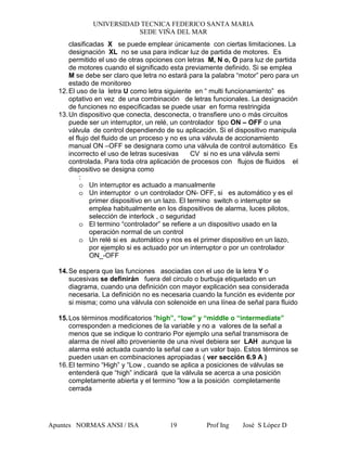 UNIVERSIDAD TECNICA FEDERICO SANTA MARIA
SEDE VIÑA DEL MAR
Apuntes NORMAS ANSI / ISA Prof Ing José S López D19
clasificadas X se puede emplear únicamente con ciertas limitaciones. La
designación XL no se usa para indicar luz de partida de motores. Es
permitido el uso de otras opciones con letras M, N o, O para luz de partida
de motores cuando el significado esta previamente definido. Si se emplea
M se debe ser claro que letra no estará para la palabra “motor” pero para un
estado de monitoreo
12.El uso de la letra U como letra siguiente en “ multi funcionamiento” es
optativo en vez de una combinación de letras funcionales. La designación
de funciones no especificadas se puede usar en forma restringida
13.Un dispositivo que conecta, desconecta, o transfiere uno o más circuitos
puede ser un interruptor, un relé, un controlador tipo ON – OFF o una
válvula de control dependiendo de su aplicación. Si el dispositivo manipula
el flujo del fluido de un proceso y no es una válvula de accionamiento
manual ON –OFF se designara como una válvula de control automático Es
incorrecto el uso de letras sucesivas CV si no es una válvula semi
controlada. Para toda otra aplicación de procesos con flujos de fluidos el
dispositivo se designa como
:
o Un interruptor es actuado a manualmente
o Un interruptor o un controlador ON- OFF, si es automático y es el
primer dispositivo en un lazo. El termino switch o interruptor se
emplea habitualmente en los dispositivos de alarma, luces pilotos,
selección de interlock , o seguridad
o El termino “controlador” se refiere a un dispositivo usado en la
operación normal de un control
o Un relé si es automático y nos es el primer dispositivo en un lazo,
por ejemplo si es actuado por un interruptor o por un controlador
ON_-OFF
14.Se espera que las funciones asociadas con el uso de la letra Y o
sucesivas se definirán fuera del circulo o burbuja etiquetado en un
diagrama, cuando una definición con mayor explicación sea considerada
necesaria. La definición no es necesaria cuando la función es evidente por
si misma; como una válvula con solenoide en una línea de señal para fluido
15.Los términos modificatorios “high”, “low” y “míddle o “intermediate”
corresponden a mediciones de la variable y no a valores de la señal a
menos que se indique lo contrario Por ejemplo una señal transmisora de
alarma de nivel alto proveniente de una nivel debiera ser LAH aunque la
alarma esté actuada cuando la señal cae a un valor bajo. Estos términos se
pueden usan en combinaciones apropiadas ( ver sección 6.9 A )
16.El termino “High” y “Low , cuando se aplica a posiciones de válvulas se
entenderá que “high” indicará que la válvula se acerca a una posición
completamente abierta y el termino “low a la posición completamente
cerrada
 