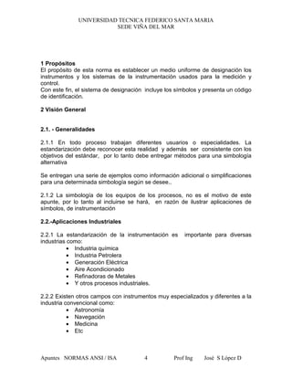 UNIVERSIDAD TECNICA FEDERICO SANTA MARIA
SEDE VIÑA DEL MAR
Apuntes NORMAS ANSI / ISA Prof Ing José S López D4
1 Propósitos
El propósito de esta norma es establecer un medio uniforme de designación los
instrumentos y los sistemas de la instrumentación usados para la medición y
control.
Con este fin, el sistema de designación incluye los símbolos y presenta un código
de identificación.
2 Visión General
2.1. - Generalidades
2.1.1 En todo proceso trabajan diferentes usuarios o especialidades. La
estandarización debe reconocer esta realidad y además ser consistente con los
objetivos del estándar, por lo tanto debe entregar métodos para una simbología
alternativa
Se entregan una serie de ejemplos como información adicional o simplificaciones
para una determinada simbología según se desee..
2.1.2 La simbología de los equipos de los procesos, no es el motivo de este
apunte, por lo tanto al incluirse se hará, en razón de ilustrar aplicaciones de
símbolos, de instrumentación
2.2.-Aplicaciones Industriales
2.2.1 La estandarización de la instrumentación es importante para diversas
industrias como:
• Industria química
• Industria Petrolera
• Generación Eléctrica
• Aire Acondicionado
• Refinadoras de Metales
• Y otros procesos industriales.
2.2.2 Existen otros campos con instrumentos muy especializados y diferentes a la
industria convencional como:
• Astronomía
• Navegación
• Medicina
• Etc
 