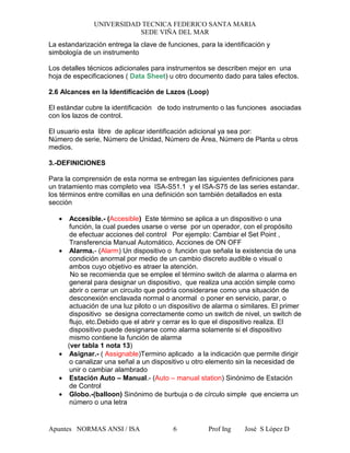 UNIVERSIDAD TECNICA FEDERICO SANTA MARIA
SEDE VIÑA DEL MAR
Apuntes NORMAS ANSI / ISA Prof Ing José S López D6
La estandarización entrega la clave de funciones, para la identificación y
simbología de un instrumento
Los detalles técnicos adicionales para instrumentos se describen mejor en una
hoja de especificaciones ( Data Sheet) u otro documento dado para tales efectos.
2.6 Alcances en la Identificación de Lazos (Loop)
El estándar cubre la identificación de todo instrumento o las funciones asociadas
con los lazos de control.
El usuario esta libre de aplicar identificación adicional ya sea por:
Número de serie, Número de Unidad, Número de Área, Número de Planta u otros
medios.
3.-DEFINICIONES
Para la comprensión de esta norma se entregan las siguientes definiciones para
un tratamiento mas completo vea ISA-S51.1 y el ISA-S75 de las series estandar.
los términos entre comillas en una definición son también detallados en esta
sección
• Accesible.- (Accesible) Este término se aplica a un dispositivo o una
función, la cual puedes usarse o verse por un operador, con el propósito
de efectuar acciones del control Por ejemplo: Cambiar el Set Point ,
Transferencia Manual Automático, Acciones de ON OFF
• Alarma.- (Alarm) Un dispositivo o función que señala la existencia de una
condición anormal por medio de un cambio discreto audible o visual o
ambos cuyo objetivo es atraer la atención.
No se recomienda que se emplee el término switch de alarma o alarma en
general para designar un dispositivo, que realiza una acción simple como
abrir o cerrar un circuito que podría considerarse como una situación de
desconexión enclavada normal o anormal o poner en servicio, parar, o
actuación de una luz piloto o un dispositivo de alarma o similares. El primer
dispositivo se designa correctamente como un switch de nivel, un switch de
flujo, etc.Debido que el abrir y cerrar es lo que el dispositivo realiza. El
dispositivo puede designarse como alarma solamente si el dispositivo
mismo contiene la función de alarma
(ver tabla 1 nota 13)
• Asignar.- ( Assignable)Termino aplicado a la indicación que permite dirigir
o canalizar una señal a un dispositivo u otro elemento sin la necesidad de
unir o cambiar alambrado
• Estación Auto – Manual.- (Auto – manual station) Sinónimo de Estación
de Control
• Globo.-(balloon) Sinónimo de burbuja o de círculo simple que encierra un
número o una letra
 