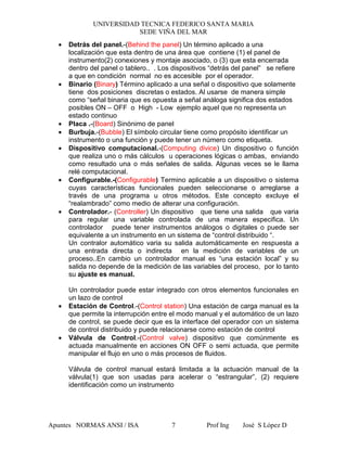 UNIVERSIDAD TECNICA FEDERICO SANTA MARIA
SEDE VIÑA DEL MAR
Apuntes NORMAS ANSI / ISA Prof Ing José S López D7
• Detrás del panel.-(Behind the panel) Un término aplicado a una
localización que esta dentro de una área que contiene (1) el panel de
instrumento(2) conexiones y montaje asociado, o (3) que esta encerrada
dentro del panel o tablero.. . Los dispositivos “detrás del panel” se refiere
a que en condición normal no es accesible por el operador.
• Binario (Binary) Término aplicado a una señal o dispositivo que solamente
tiene dos posiciones discretas o estados. Al usarse de manera simple
como “señal binaria que es opuesta a señal análoga significa dos estados
posibles ON – OFF o High - Low ejemplo aquel que no representa un
estado continuo
• Placa .-(Board) Sinónimo de panel
• Burbuja.-(Bubble) El símbolo circular tiene como propósito identificar un
instrumento o una función y puede tener un número como etiqueta.
• Dispositivo computacional.-(Computing divice) Un dispositivo o función
que realiza uno o más cálculos u operaciones lógicas o ambas, enviando
como resultado una o más señales de salida. Algunas veces se le llama
relé computacional.
• Configurable.-(Configurable) Termino aplicable a un dispositivo o sistema
cuyas características funcionales pueden seleccionarse o arreglarse a
través de una programa u otros métodos. Este concepto excluye el
“realambrado” como medio de alterar una configuración.
• Controlador.- (Controller) Un dispositivo que tiene una salida que varia
para regular una variable controlada de una manera especifica. Un
controlador puede tener instrumentos análogos o digitales o puede ser
equivalente a un instrumento en un sistema de “control distribuido “.
Un contralor automático varia su salida automáticamente en respuesta a
una entrada directa o indirecta en la medición de variables de un
proceso..En cambio un controlador manual es “una estación local” y su
salida no depende de la medición de las variables del proceso, por lo tanto
su ajuste es manual.
Un controlador puede estar integrado con otros elementos funcionales en
un lazo de control
• Estación de Control.-(Control station) Una estación de carga manual es la
que permite la interrupción entre el modo manual y el automático de un lazo
de control, se puede decir que es la interface del operador con un sistema
de control distribuido y puede relacionarse como estación de control
• Válvula de Control.-(Control valve) dispositivo que comúnmente es
actuada manualmente en acciones ON OFF o semi actuada, que permite
manipular el flujo en uno o más procesos de fluidos.
Válvula de control manual estará limitada a la actuación manual de la
válvula(1) que son usadas para acelerar o “estrangular”, (2) requiere
identificación como un instrumento
 