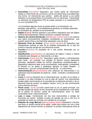 UNIVERSIDAD TECNICA FEDERICO SANTA MARIA
SEDE VIÑA DEL MAR
Apuntes NORMAS ANSI / ISA Prof Ing José S López D8
• Convertidor.-(Converter) Dispositivo que recibe señal de información
desde un instrumento de una forma y envía una señal hacia una salida bajo
otra forma. Un instrumento que cambia salida del sensor a una señal
estándar no es propiamente un convertidor sino un transmisor. Típicamente
un elemento de temperatura (TE) se puede conectar a un transmisor(TT)
no a un convertido (TY).
Un convertidor algunas veces se puede referir a un transductor, sin
embargo, este término es completamente general y su empleo especifico
en conversión de señales no se recomienda
• Digital.-(Digital) Término aplicado a una señal o dispositivo que usa dígitos
binarios para representar valores continuos o estados discretos
• Sistema de Control Distribuido.-(Distribuided control system) Un sistema
que opera funcionalmente integrado consistiendo en subsistemas que
pueden operar física y remotamente separados unos de otros
• Elemento Final de Control.- (Final control element) El dispositivo que
directamente controla el valor de la variable manipulada de un lazo de
control a menudo resulta ser una válvula de control
• Función.-(Function) El propósito de o una acción efectuada por un
dispositivo
• Identificación.-(Identification) La Secuencia de dígitos o letras o ambos
empleado para designar un instrumento o un lazo
• Instrumento.-(Instrument) Un Dispositivo usado directa o indirectamente
para medir y/o controlar una variable. El término incluye elementos
primarios, elementos finales de control, dispositivos computacionales, y
dispositivos eléctricos tales como anunciadores, interruptores y pulsadores
El término no se aplica a partes(por ejemplo un fuelle receptor o
resistencias ) que son componenetes internas de un instrumento.
• Instrumentación.-(Instrumentation) Una colección de instrumentos o su
aplicación para el propósito de observar , medir , controlar o combinaciones
de estas
• Local.-(Local) La ubicación de un instrumento que no esta en un panel o
consola y no esta montado en una la sala de control. Los instrumentos
locales están comúnmente en la vecindad de un elemento primario o de un
elemento final de control. La palabra “campo” (field) se usa comúnmente
como sinónimo de local
• Panel Local.- (Local panel)Un panel local no es un panel principal. Los
paneles locales se ubican en las cercanías de los subsistemas o sub áreas
de la planta. El término “panel de instrumentación local” no debe
confundirse como “instrumento local”
• Lazo o Loop.- Combinación de dos más instrumentos o arreglo de
funciones de control también el paso de señales de uno a otro con el
propósito de medir y/o controlar una variable de un proceso
• Estación de carga Manual.-(Manual loading station) Dispositivo o función
que tiene un ajuste manual de la salida usado para actuar con uno o más
dispositivos de control remoto La estación no provee interruptores entre el
 
