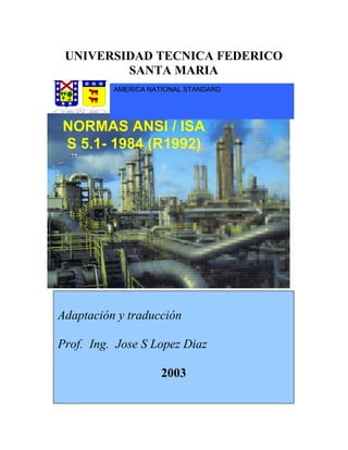 SIMBOLOGIA E IDENTIFICACIONES PARA INSTRUMENTACION
NORMAS ANSI / ISA
S 5.1- 1984 (R1992)
AMERICA NATIONAL STANDARD
Adaptación y traducción
Prof. Ing. Jose S Lopez Diaz
2003
UNIVERSIDAD TECNICA FEDERICO
SANTA MARIA
 